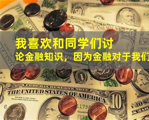 我喜欢和同学们讨论金融知识，因为金融对于我们每个人来说都很重要。