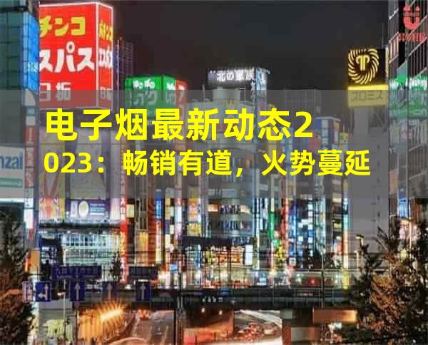 电子烟最新动态2023：畅销有道，火势蔓延