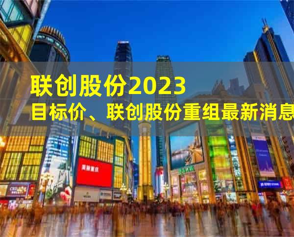 联创股份2023目标价、联创股份重组最新消息和联创光电：彼此交织的未来