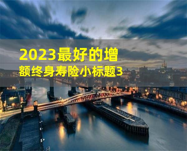 2023最好的增额终身寿险小标题3