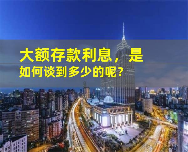 大额存款利息，是如何谈到多少的呢？