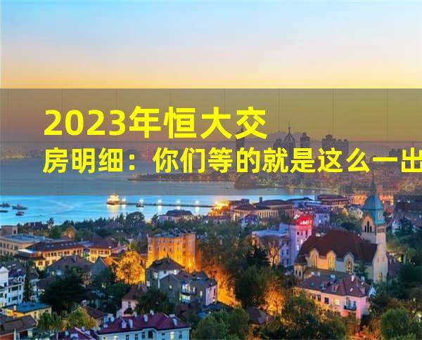 2023年恒大交房明细：你们等的就是这么一出啊！