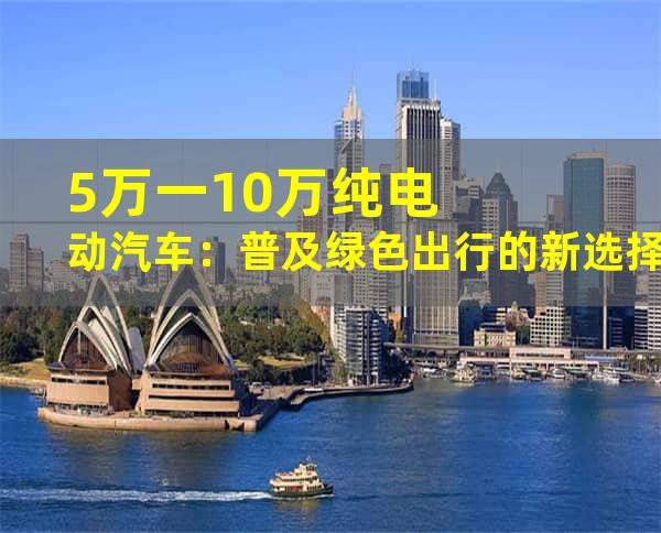 5万一10万纯电动汽车：普及绿色出行的新选择