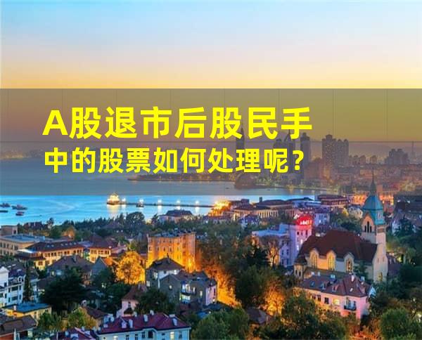 A股退市后股民手中的股票如何处理呢？