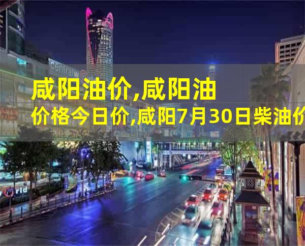 咸阳油价,咸阳油价格今日价,咸阳7月30日柴油价格,陕西咸阳今日油价格表