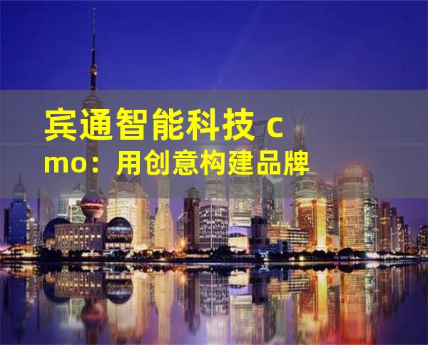 宾通智能科技 cmo：用创意构建品牌