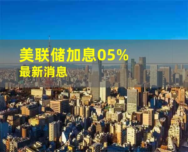 美联储加息0.5%最新消息