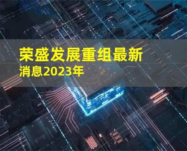 荣盛发展重组最新消息2023年