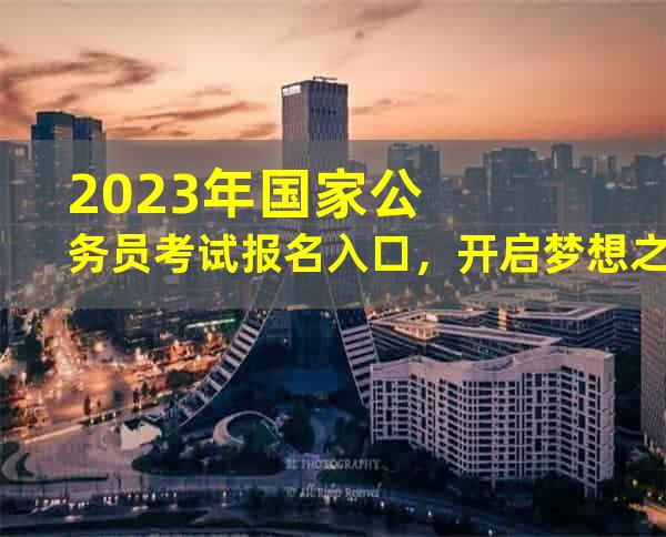 2023年国家公务员考试报名入口，开启梦想之门