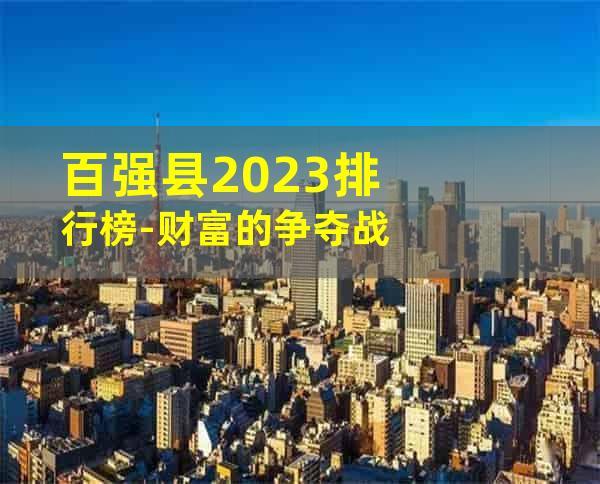 百强县2023排行榜-财富的争夺战