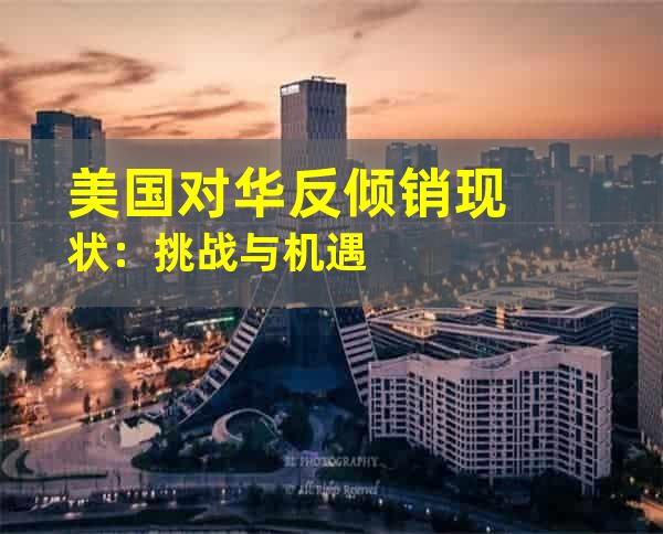 美国对华反倾销现状：挑战与机遇